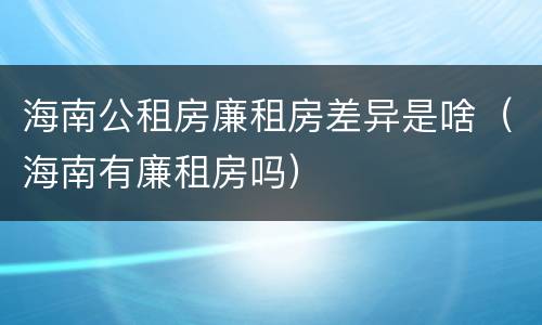 海南公租房廉租房差异是啥（海南有廉租房吗）