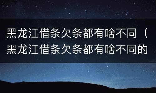 黑龙江借条欠条都有啥不同（黑龙江借条欠条都有啥不同的）