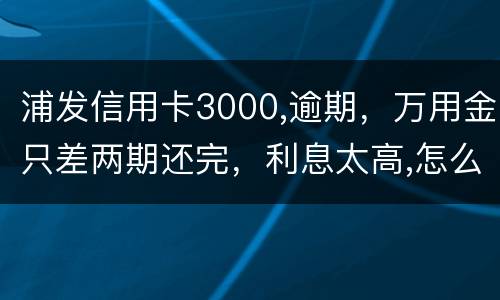 浦发信用卡3000,逾期，万用金只差两期还完，利息太高,怎么处理好