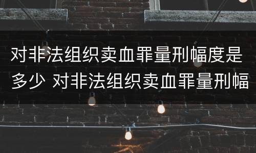 对非法组织卖血罪量刑幅度是多少 对非法组织卖血罪量刑幅度是多少呢