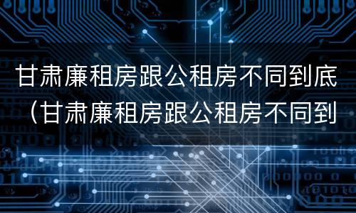 甘肃廉租房跟公租房不同到底（甘肃廉租房跟公租房不同到底怎么办）