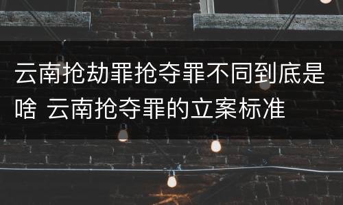 云南抢劫罪抢夺罪不同到底是啥 云南抢夺罪的立案标准