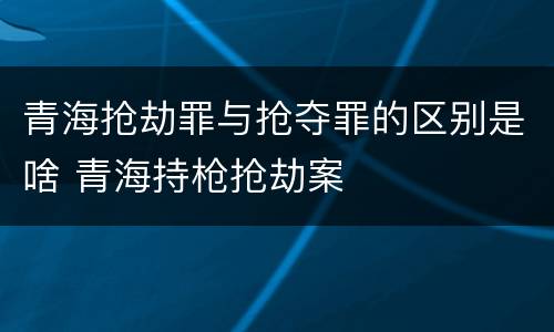 青海抢劫罪与抢夺罪的区别是啥 青海持枪抢劫案