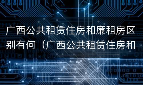 广西公共租赁住房和廉租房区别有何（广西公共租赁住房和廉租房区别有何不同）