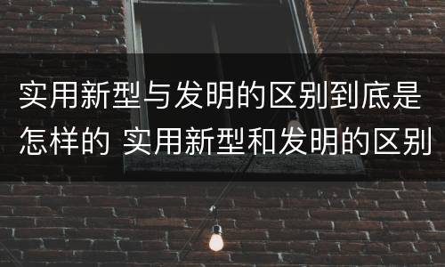 实用新型与发明的区别到底是怎样的 实用新型和发明的区别
