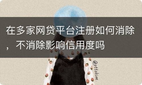 在多家网贷平台注册如何消除，不消除影响信用度吗