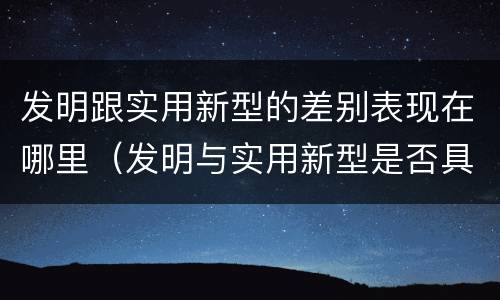 发明跟实用新型的差别表现在哪里（发明与实用新型是否具有实用性）