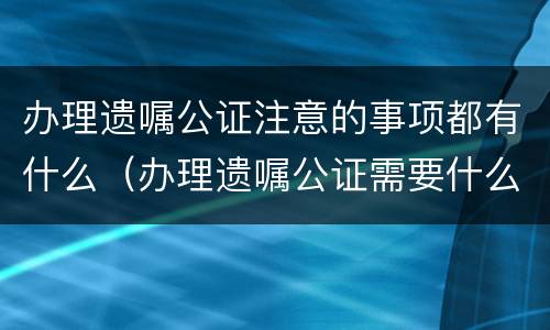 办理遗嘱公证注意的事项都有什么（办理遗嘱公证需要什么）
