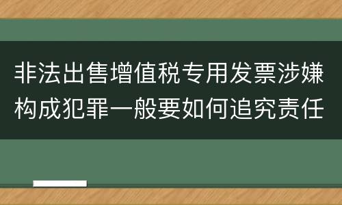 非法出售增值税专用发票涉嫌构成犯罪一般要如何追究责任