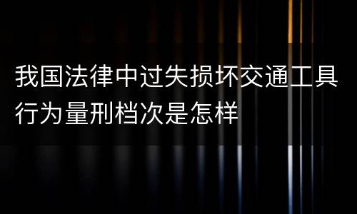 我国法律中过失损坏交通工具行为量刑档次是怎样