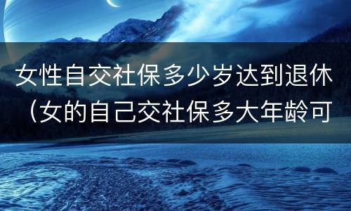 女性自交社保多少岁达到退休（女的自己交社保多大年龄可以退休）