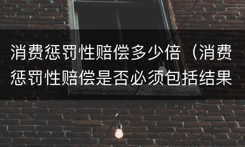 消费惩罚性赔偿多少倍（消费惩罚性赔偿是否必须包括结果要件）