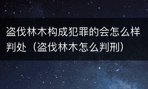 盗伐林木构成犯罪的会怎么样判处（盗伐林木怎么判刑）