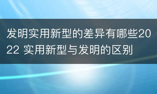 发明实用新型的差异有哪些2022 实用新型与发明的区别