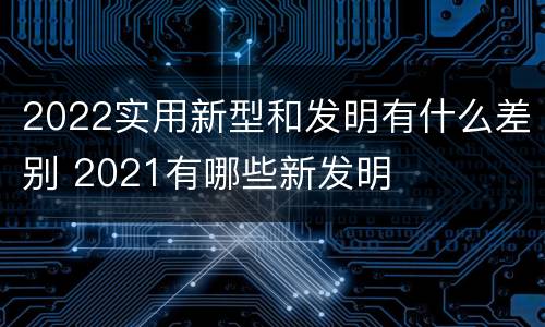 2022实用新型和发明有什么差别 2021有哪些新发明