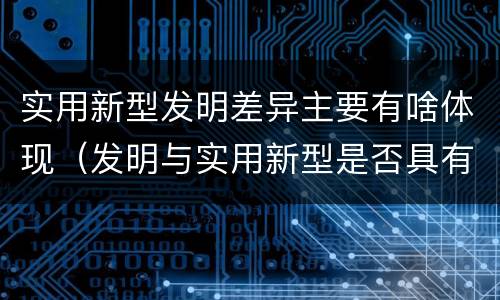 实用新型发明差异主要有啥体现（发明与实用新型是否具有实用性）