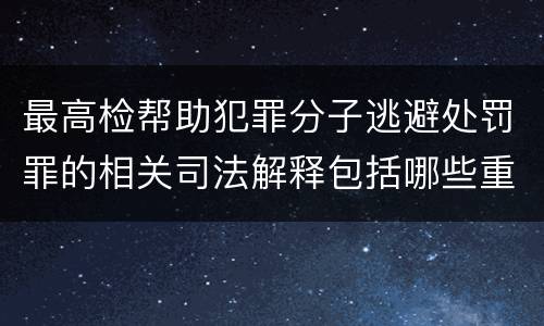 最高检帮助犯罪分子逃避处罚罪的相关司法解释包括哪些重要规定