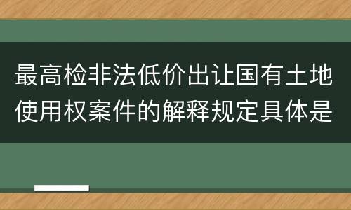 最高检非法低价出让国有土地使用权案件的解释规定具体是什么重要内容