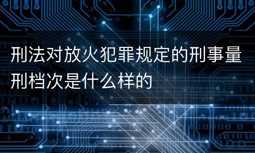刑法对放火犯罪规定的刑事量刑档次是什么样的