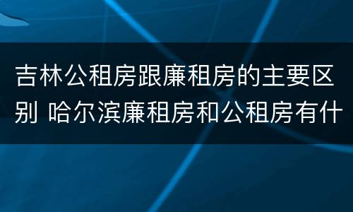 吉林公租房跟廉租房的主要区别 哈尔滨廉租房和公租房有什么区别