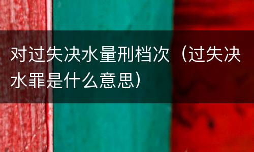 对过失决水量刑档次（过失决水罪是什么意思）