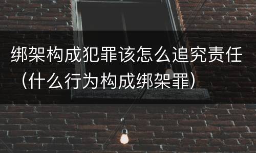 绑架构成犯罪该怎么追究责任（什么行为构成绑架罪）