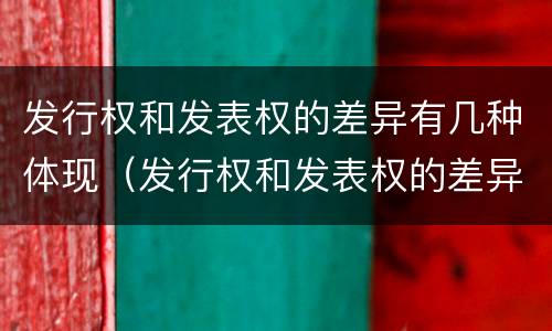 发行权和发表权的差异有几种体现（发行权和发表权的差异有几种体现形式）
