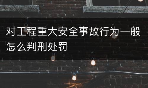 对工程重大安全事故行为一般怎么判刑处罚