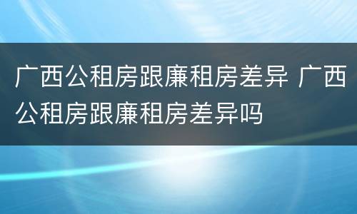 广西公租房跟廉租房差异 广西公租房跟廉租房差异吗