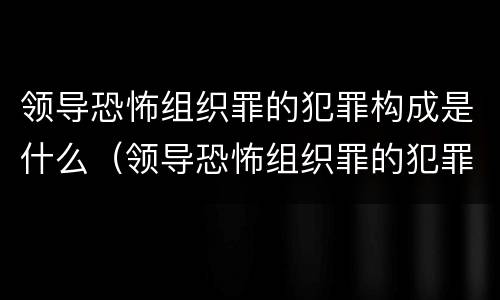 领导恐怖组织罪的犯罪构成是什么（领导恐怖组织罪的犯罪构成是什么意思）