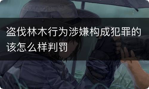 盗伐林木行为涉嫌构成犯罪的该怎么样判罚