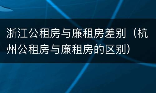 浙江公租房与廉租房差别（杭州公租房与廉租房的区别）