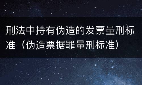 刑法中持有伪造的发票量刑标准（伪造票据罪量刑标准）