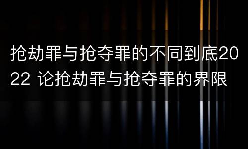 抢劫罪与抢夺罪的不同到底2022 论抢劫罪与抢夺罪的界限