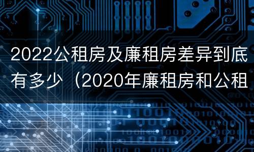 2022公租房及廉租房差异到底有多少（2020年廉租房和公租房的区别）