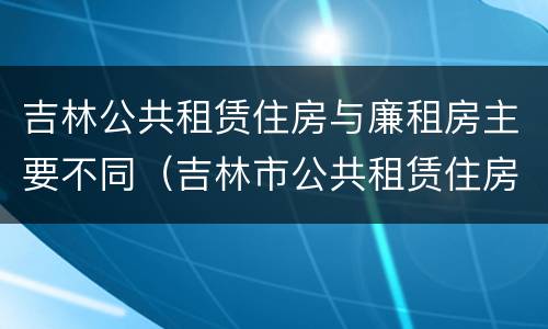 吉林公共租赁住房与廉租房主要不同（吉林市公共租赁住房）