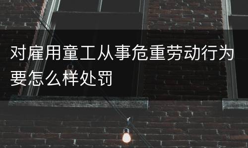 对雇用童工从事危重劳动行为要怎么样处罚