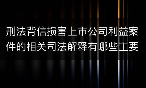 刑法背信损害上市公司利益案件的相关司法解释有哪些主要规定