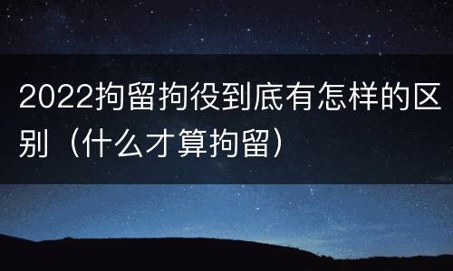 2022拘留拘役到底有怎样的区别（什么才算拘留）
