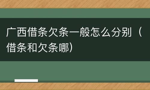 广西借条欠条一般怎么分别（借条和欠条哪）
