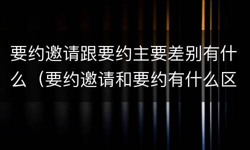 要约邀请跟要约主要差别有什么（要约邀请和要约有什么区别）