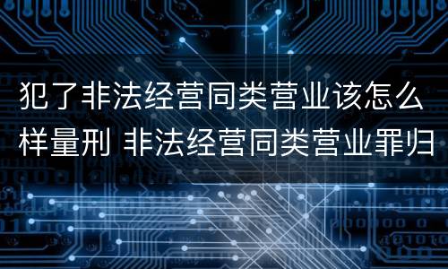 犯了非法经营同类营业该怎么样量刑 非法经营同类营业罪归公安管辖吗