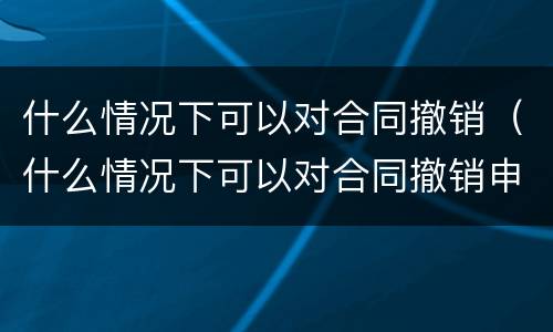 什么情况下可以对合同撤销（什么情况下可以对合同撤销申请）