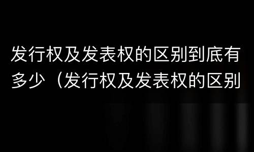 发行权及发表权的区别到底有多少（发行权及发表权的区别到底有多少种）