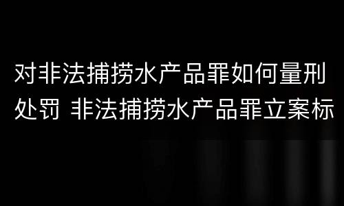对非法捕捞水产品罪如何量刑处罚 非法捕捞水产品罪立案标准,量刑