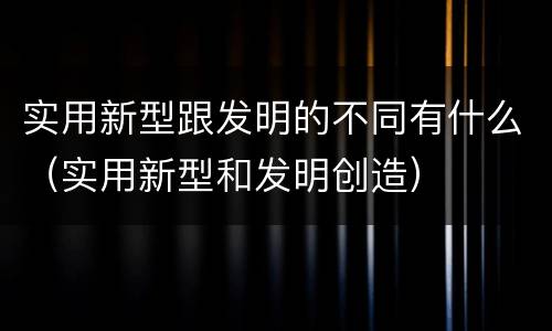 实用新型跟发明的不同有什么（实用新型和发明创造）