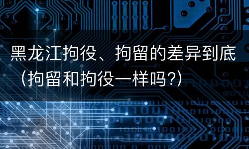 黑龙江拘役、拘留的差异到底（拘留和拘役一样吗?）