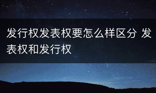 发行权发表权要怎么样区分 发表权和发行权