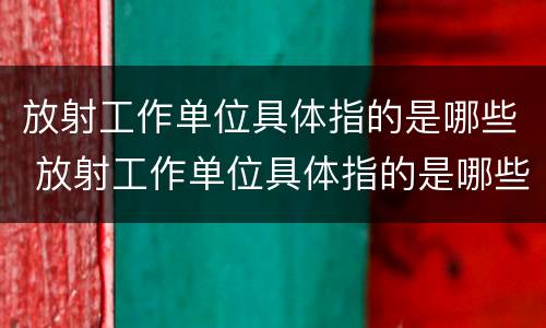 放射工作单位具体指的是哪些 放射工作单位具体指的是哪些人