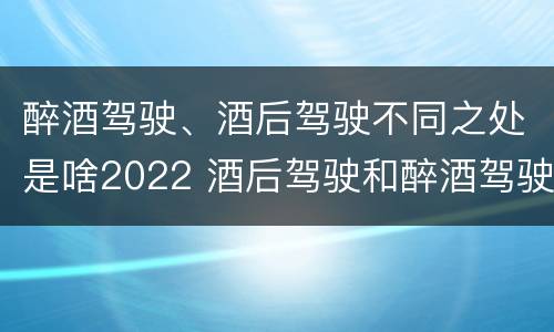 醉酒驾驶、酒后驾驶不同之处是啥2022 酒后驾驶和醉酒驾驶两个层次的划分依据